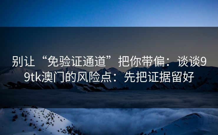 别让“免验证通道”把你带偏：谈谈99tk澳门的风险点：先把证据留好
