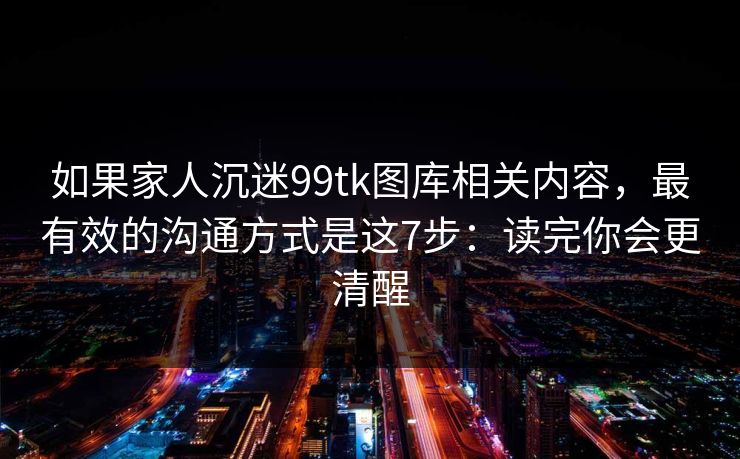 如果家人沉迷99tk图库相关内容，最有效的沟通方式是这7步：读完你会更清醒