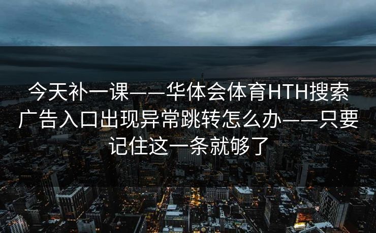 今天补一课——华体会体育HTH搜索广告入口出现异常跳转怎么办——只要记住这一条就够了