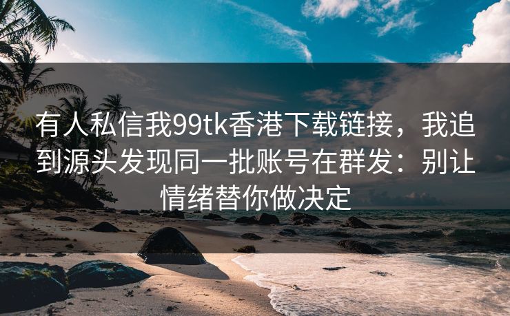 有人私信我99tk香港下载链接，我追到源头发现同一批账号在群发：别让情绪替你做决定