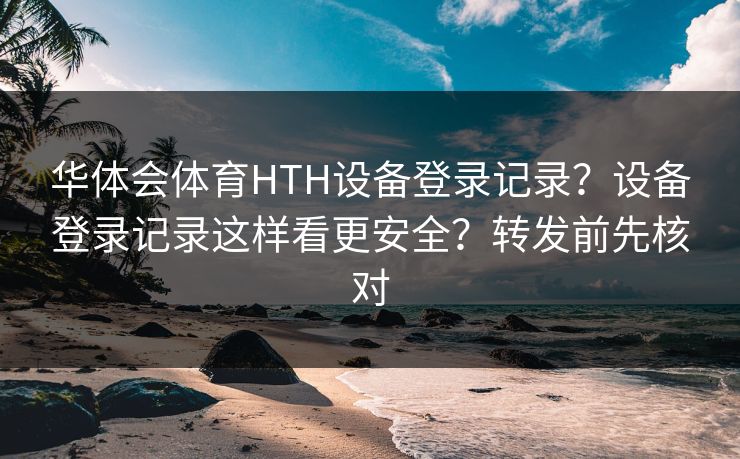 华体会体育HTH设备登录记录？设备登录记录这样看更安全？转发前先核对
