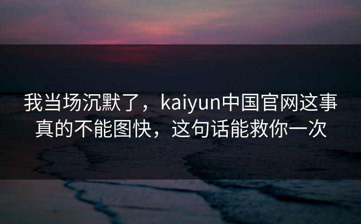 我当场沉默了，kaiyun中国官网这事真的不能图快，这句话能救你一次