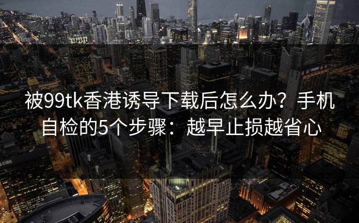 被99tk香港诱导下载后怎么办？手机自检的5个步骤：越早止损越省心