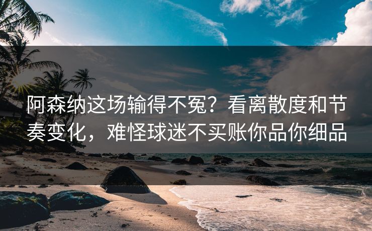 阿森纳这场输得不冤？看离散度和节奏变化，难怪球迷不买账你品你细品