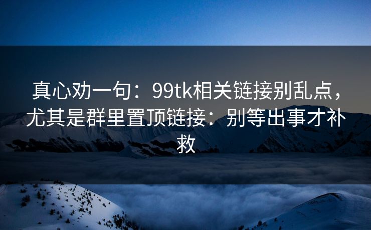 真心劝一句：99tk相关链接别乱点，尤其是群里置顶链接：别等出事才补救
