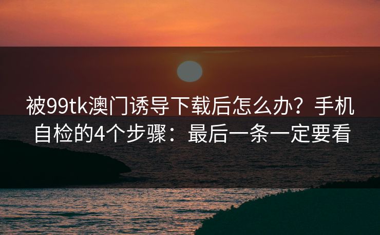 被99tk澳门诱导下载后怎么办？手机自检的4个步骤：最后一条一定要看